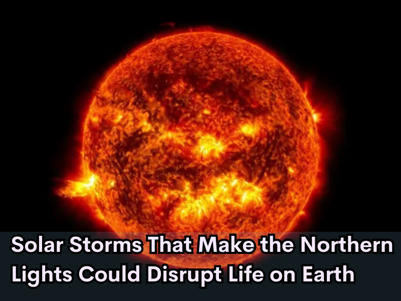 Solar Storms That Make the Northern Lights Could Disrupt Life on Earth